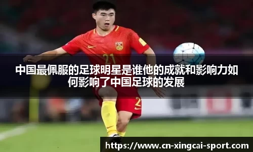 中国最佩服的足球明星是谁他的成就和影响力如何影响了中国足球的发展