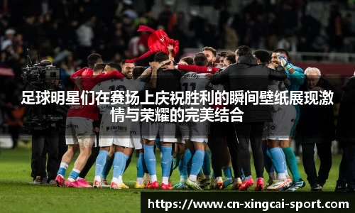 足球明星们在赛场上庆祝胜利的瞬间壁纸展现激情与荣耀的完美结合